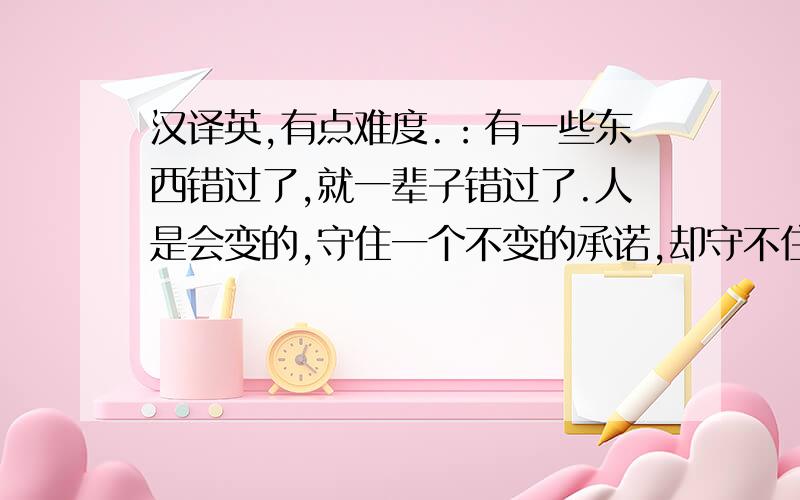 汉译英,有点难度.：有一些东西错过了,就一辈子错过了.人是会变的,守住一个不变的承诺,却守不住一颗善变的心.有时候,执着是一种负担,放弃是一种解脱.人没有完美,幸福没有一百分,知道自