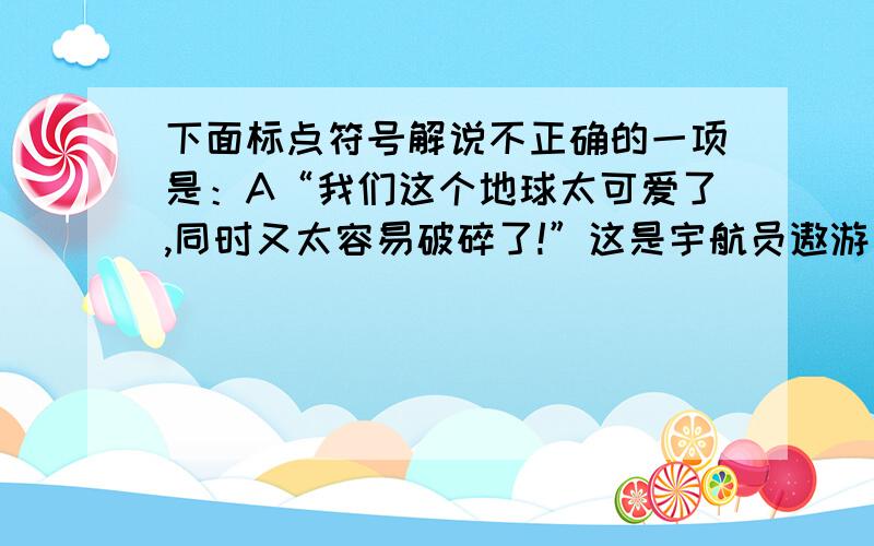 下面标点符号解说不正确的一项是：A“我们这个地球太可爱了,同时又太容易破碎了!”这是宇航员遨游太空目睹地球时发出的的感叹.（引号：表引用）B十万多只鹿在森林中买个东啃西啃,灌