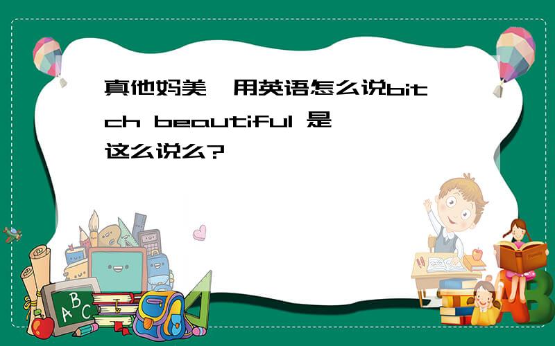 真他妈美,用英语怎么说bitch beautiful 是这么说么?