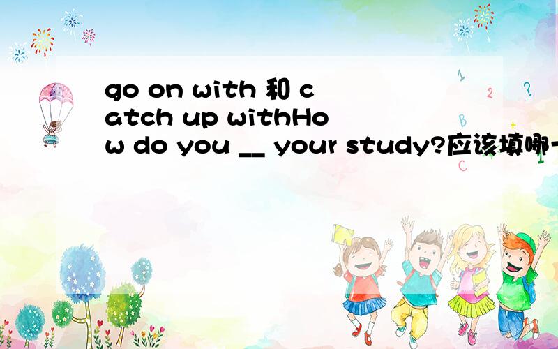 go on with 和 catch up withHow do you __ your study?应该填哪一个?顺便说下理由,