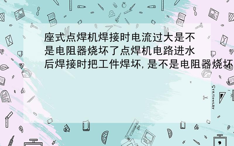 座式点焊机焊接时电流过大是不是电阻器烧坏了点焊机电路进水后焊接时把工件焊坏,是不是电阻器烧坏后电流过大的原因.