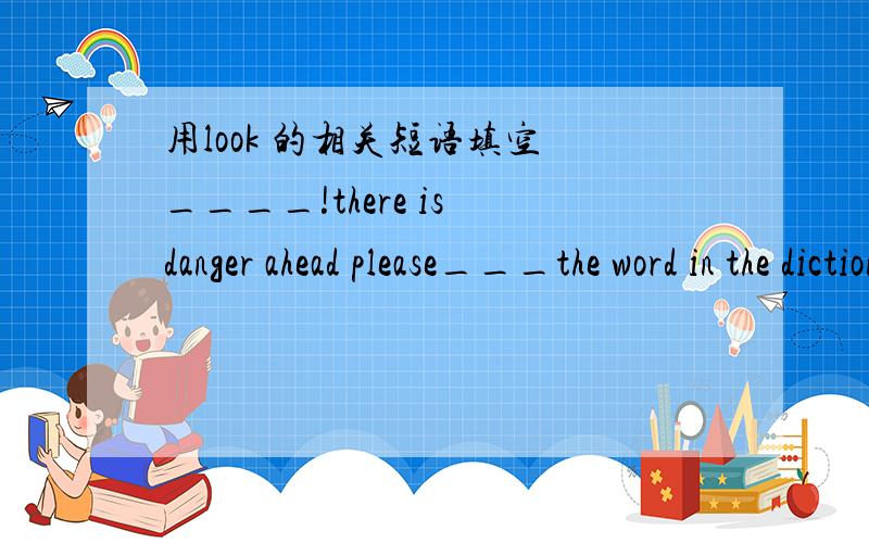 用look 的相关短语填空 ____!there is danger ahead please___the word in the dictionary.i have to___my mother at home .she is not feeling well I'm____visiting the Great wall.Don't ____the window in class.—What are you _______?—My penPlease__