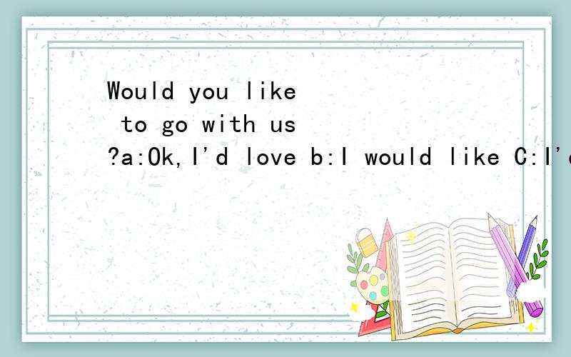 Would you like to go with us?a:Ok,I'd love b:I would like C:I'd love to