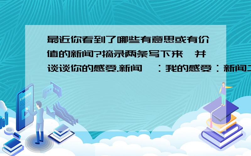 最近你看到了哪些有意思或有价值的新闻?摘录两条写下来,并谈谈你的感受.新闻一：我的感受：新闻二：我的感受：