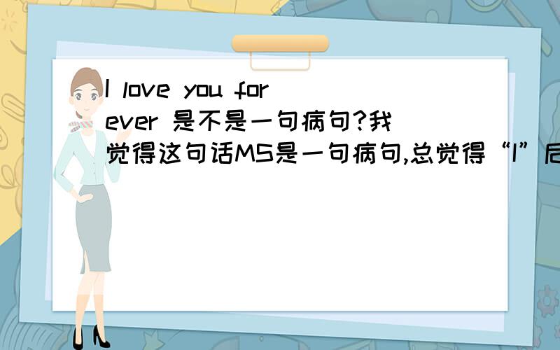 I love you forever 是不是一句病句?我觉得这句话MS是一句病句,总觉得“I”后面应该加一个“will”,因为“forever”毕竟是指将来的事情,但是又不太确定这样说可不可以.希望大家给我一个正确的