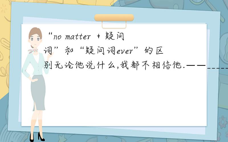 “no matter ＋疑问词”和“疑问词ever”的区别无论他说什么,我都不相信他.——___________he says,I don't believe him.这个题答案是用no matter what,但用whatever行不行?二者的具体区别又是什么?