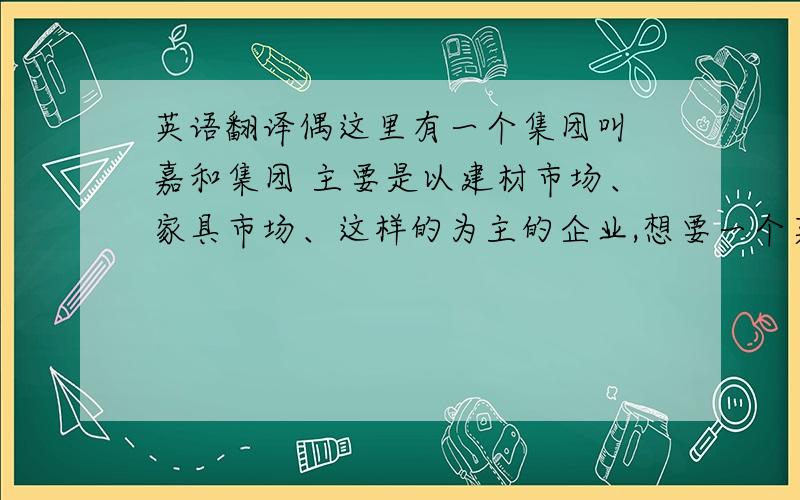 英语翻译偶这里有一个集团叫 嘉和集团 主要是以建材市场、家具市场、这样的为主的企业,想要一个英文名,我举个列子吧比如：我们这里有个面包店也叫嘉禾,他的英文名就叫just hot.尽量控