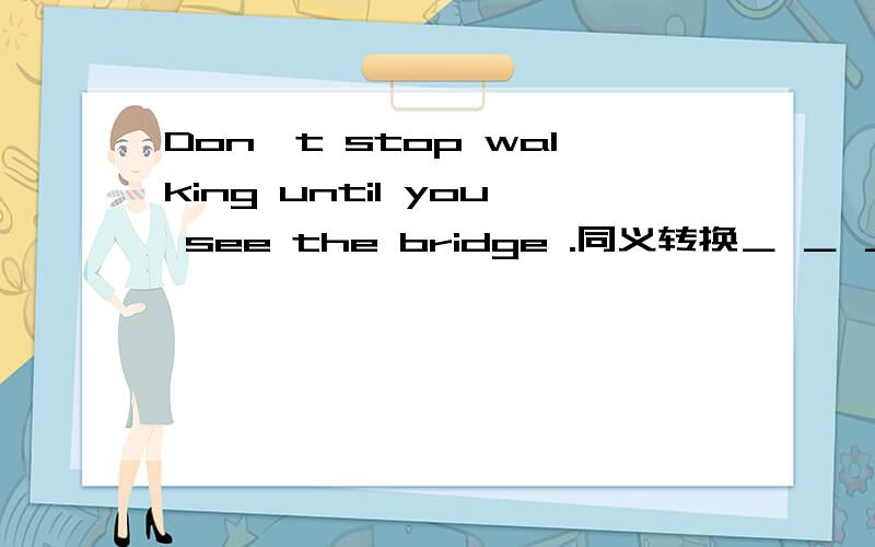 Don't stop walking until you see the bridge .同义转换＿ ＿ ＿ until you see the bridge.