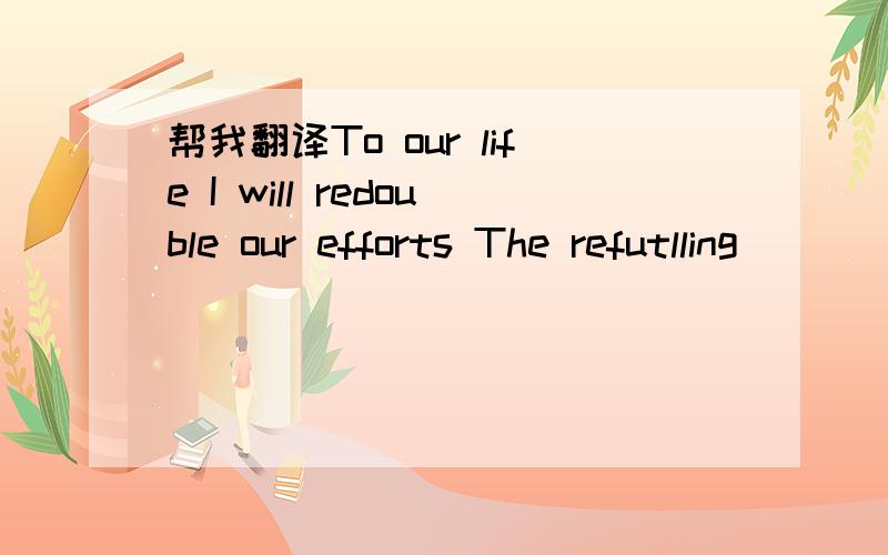 帮我翻译To our life I will redouble our efforts The refutlling