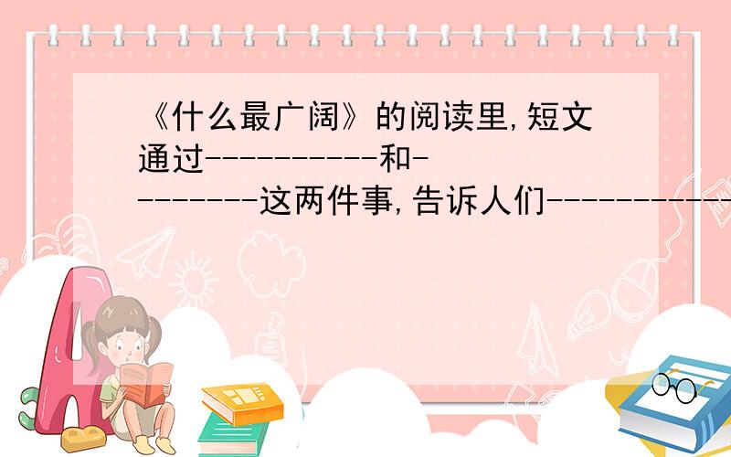 《什么最广阔》的阅读里,短文通过----------和--------这两件事,告诉人们------------------.不然我死定了