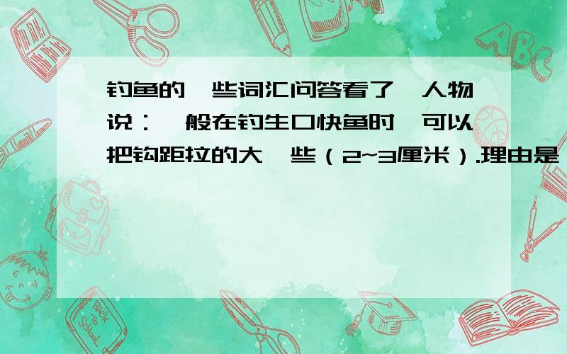 钓鱼的一些词汇问答看了一人物说：一般在钓生口快鱼时,可以把钩距拉的大一些（2~3厘米）.理由是：因为双钩距离大,会使钩饵在水底自然的状态下,张开的越宽阔,其饵的目标也就越明显,中