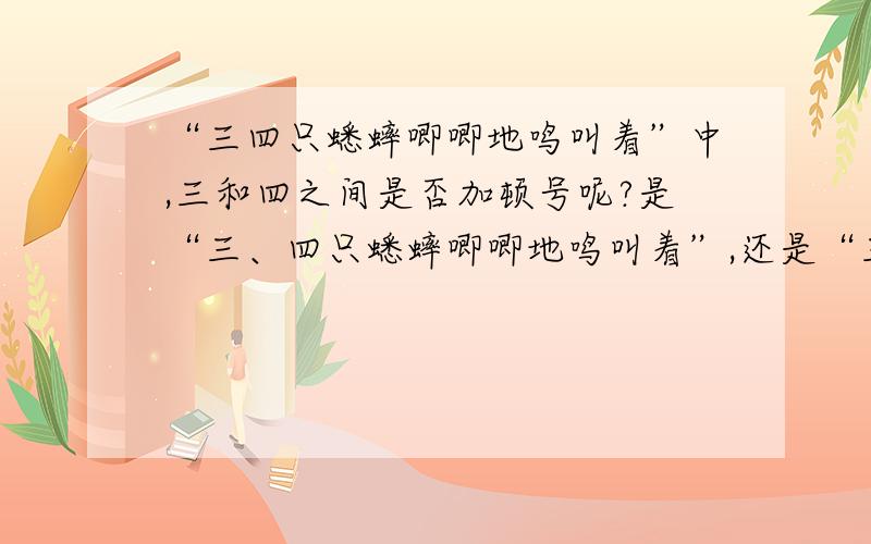 “三四只蟋蟀唧唧地鸣叫着”中,三和四之间是否加顿号呢?是“三、四只蟋蟀唧唧地鸣叫着”,还是“三四只蟋蟀唧唧地鸣叫着”?请说明理由.