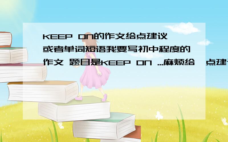 KEEP ON的作文给点建议或者单词短语我要写初中程度的作文 题目是KEEP ON ...麻烦给一点建议或者短语和词汇初中的作文可以超出难度一点只要有想法的都可以 麻烦给点提议啊 句型短语 想题目