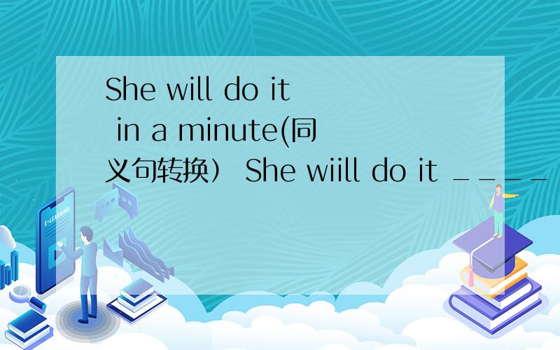 She will do it in a minute(同义句转换） She wiill do it ____ ___