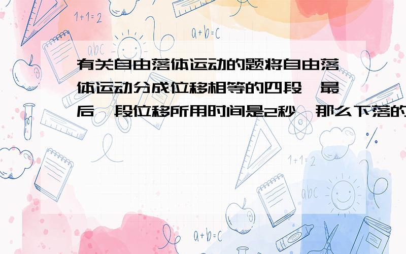 有关自由落体运动的题将自由落体运动分成位移相等的四段,最后一段位移所用时间是2秒,那么下落的第一段唯一所用时间是