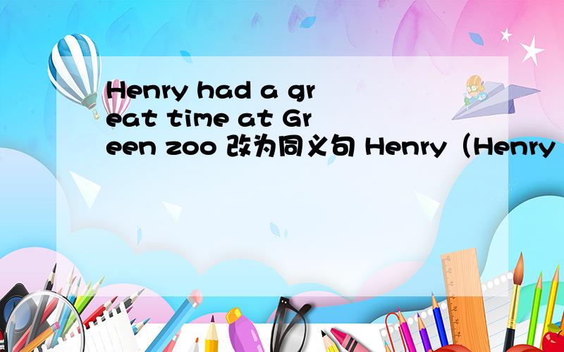 Henry had a great time at Green zoo 改为同义句 Henry（Henry had a great time at Green zoo 改为同义句 Henry（ ）（ ）（ ）atGreen zoo 快.