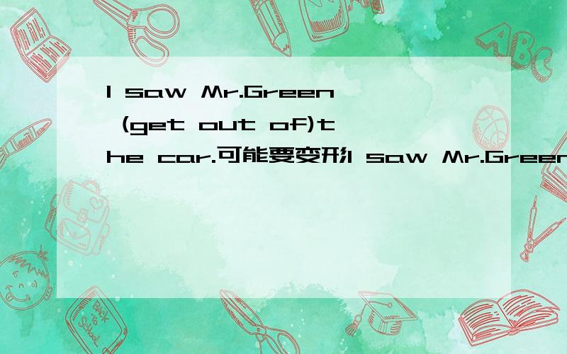 I saw Mr.Green (get out of)the car.可能要变形I saw Mr.Green (get out of)the car.中间怎么填？