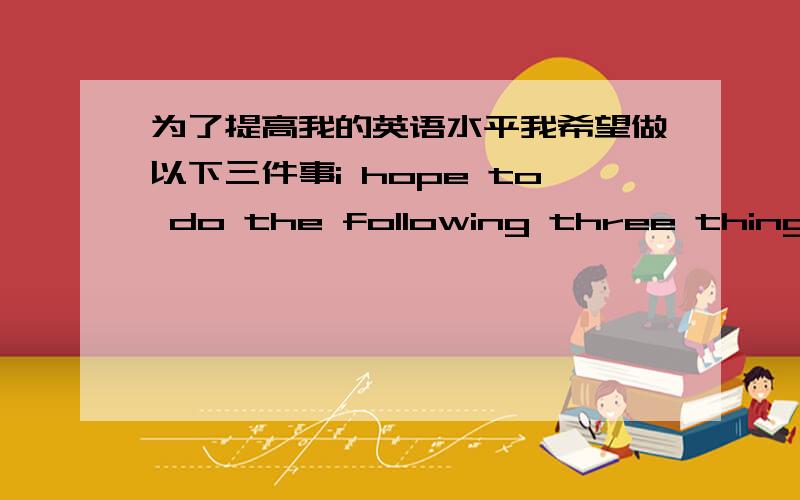 为了提高我的英语水平我希望做以下三件事i hope to do the following three things _ _ to improve my English