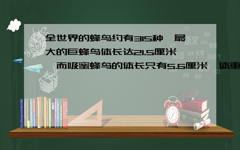 全世界的蜂鸟约有315种,最大的巨蜂鸟体长达21.5厘米,而吸蜜蜂鸟的体长只有5.6厘米,体重仅2克左右,是目前世界上体型最小的鸟类.请用“米”做单位表示它们的体长.