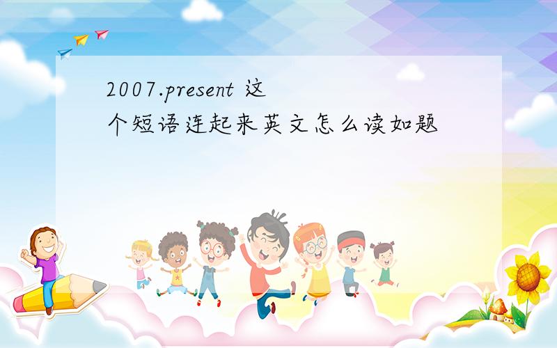 2007.present 这个短语连起来英文怎么读如题