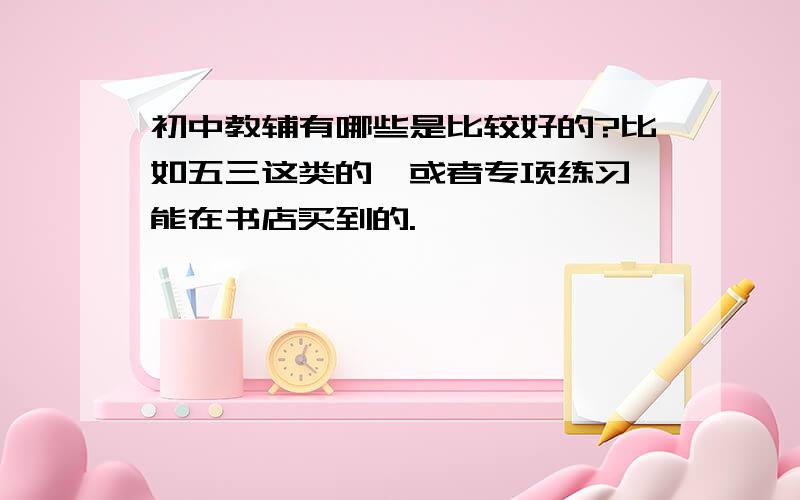 初中教辅有哪些是比较好的?比如五三这类的,或者专项练习,能在书店买到的.