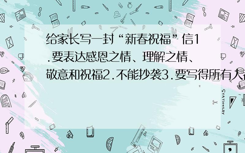 给家长写一封“新春祝福”信1.要表达感恩之情、理解之情、敬意和祝福2.不能抄袭3.要写得所有人都能用,不能有什么发生的事情或故事4.不要太长,100字到500字