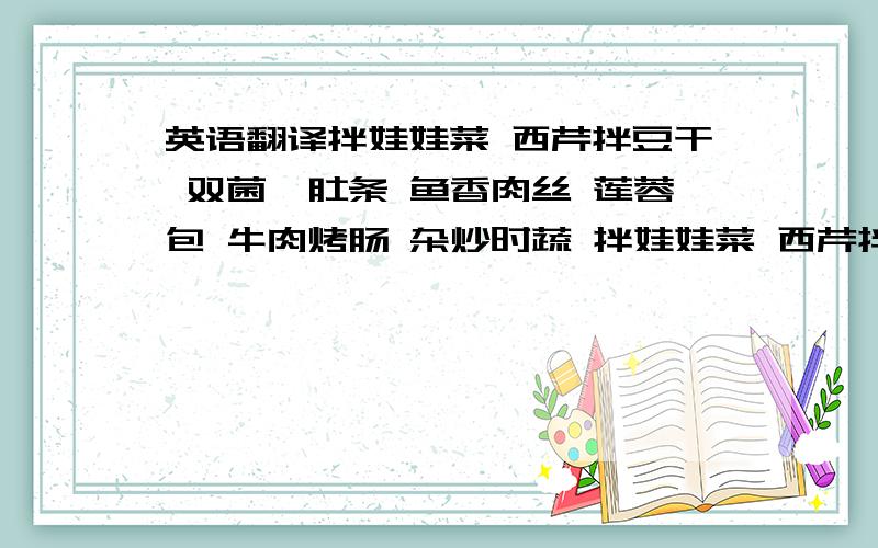 英语翻译拌娃娃菜 西芹拌豆干 双菌烩肚条 鱼香肉丝 莲蓉包 牛肉烤肠 杂炒时蔬 拌娃娃菜 西芹拌豆干 双菌烩肚条 鱼香肉丝 莲蓉包 牛肉烤肠 杂炒时蔬 干姜豆炒卤肉 蒜苔爆香皮
