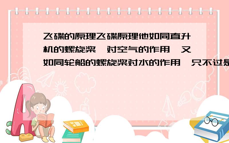 飞碟的原理飞碟原理他如同直升机的螺旋桨,对空气的作用,又如同轮船的螺旋桨对水的作用,只不过是用高速特殊的的螺旋桨,对磁场的作用而已,就能达到,特殊的飞行目地,最新报到中国