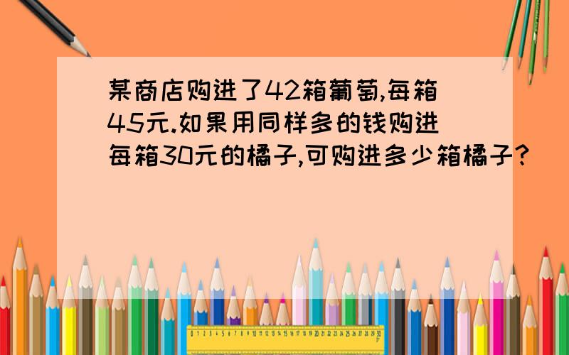 某商店购进了42箱葡萄,每箱45元.如果用同样多的钱购进每箱30元的橘子,可购进多少箱橘子?