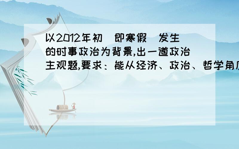 以2012年初（即寒假）发生的时事政治为背景,出一道政治主观题,要求：能从经济、政治、哲学角度分析.