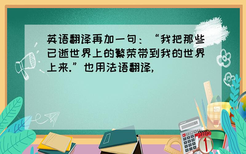 英语翻译再加一句：“我把那些已逝世界上的繁荣带到我的世界上来.”也用法语翻译,