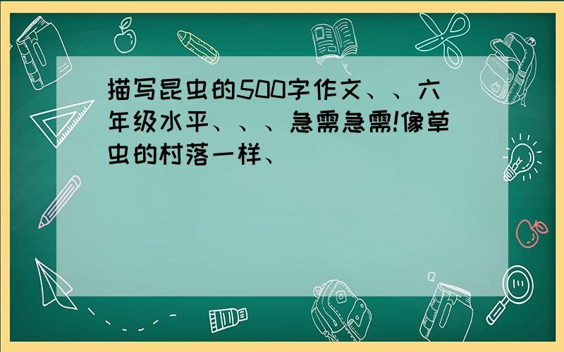 描写昆虫的500字作文、、六年级水平、、、急需急需!像草虫的村落一样、