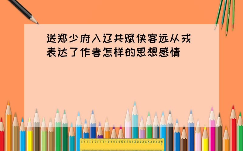 送郑少府入辽共赋侠客远从戎 表达了作者怎样的思想感情