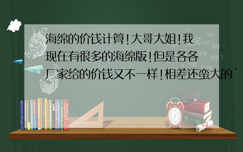 海绵的价钱计算!大哥大姐!我现在有很多的海绵版!但是各各厂家给的价钱又不一样!相差还蛮大的``就是这样我想自己通过对原材料价钱,来自己计算``所以各位大哥大姐可以给一条公式给我自