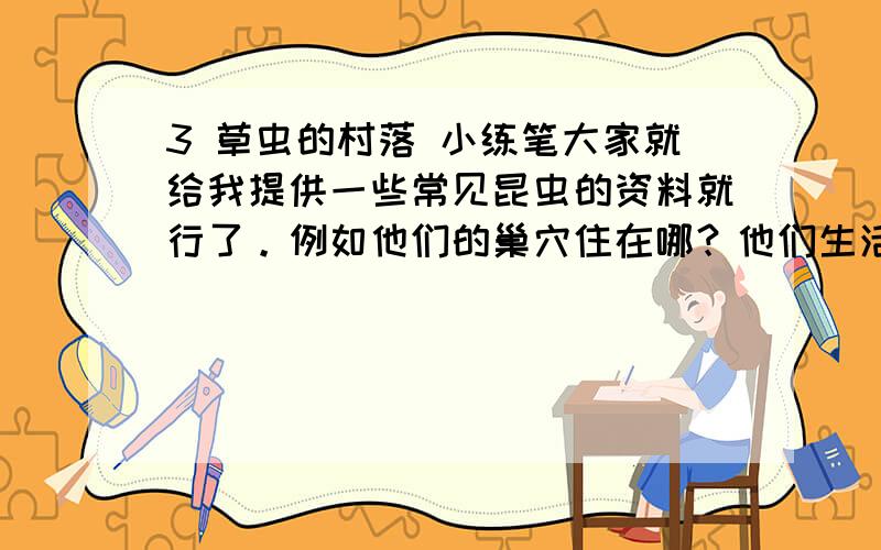 3 草虫的村落 小练笔大家就给我提供一些常见昆虫的资料就行了。例如他们的巢穴住在哪？他们生活中一般会遇到哪些事情？还有他们的生活习性。对了还有就是，写的要切合实际！