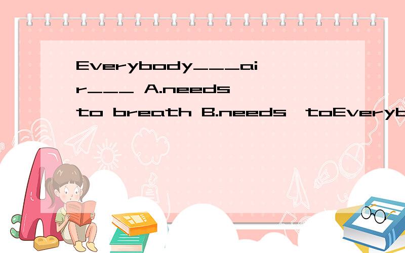 Everybody___air___ A.needs ,to breath B.needs,toEverybody___air___A.needs ,to breath B.needs,to breathe C.need,to breathe D.need,to breath