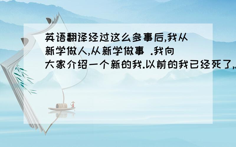 英语翻译经过这么多事后,我从新学做人,从新学做事 .我向大家介绍一个新的我.以前的我已经死了,.我不在意别人的眼光 我只在意前方是否行得通 我不怕失败忘记所有的恐惧我不回头.我们的