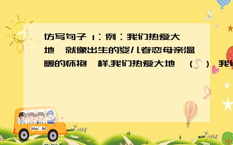 仿写句子 1：例：我们热爱大地,就像出生的婴儿眷恋母亲温暖的怀抱一样.我们热爱大地,（ ） 我们热爱大地,（ ）2：《地球每小时灭绝一个物种》钟表的时针每走一个数字,就有一个历经千