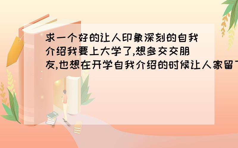 求一个好的让人印象深刻的自我介绍我要上大学了,想多交交朋友,也想在开学自我介绍的时候让人家留下深刻的印象.我叫孙颖,来自陕西.请结合我的情况说一下怎样介绍比较好 ,我说的是在开