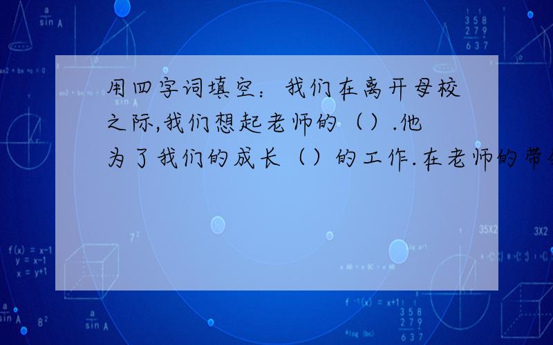 用四字词填空：我们在离开母校之际,我们想起老师的（）.他为了我们的成长（）的工作.在老师的带领下我们认识了许多人,（）的老舍母亲,（）的朝鲜人民.  2 另外一道题：读了赏心悦目