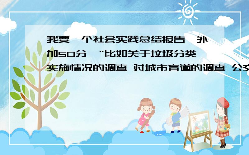 我要一个社会实践总结报告,外加50分,“比如关于垃圾分类实施情况的调查 对城市盲道的调查 公交自行车如何能更加便利群众 这样的关于我们生活的城市的有关课题的报告” 就是这样 城市