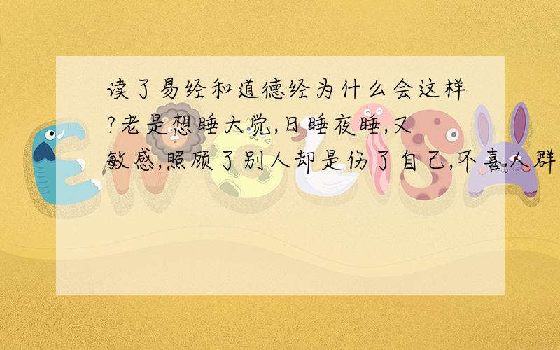 读了易经和道德经为什么会这样?老是想睡大觉,日睡夜睡,又敏感,照顾了别人却是伤了自己,不喜人群吵闹玩笑,却又孤独烦恼,不想说话,明明知道怎么回事就是表不清道不出,别人问都不想应,脑