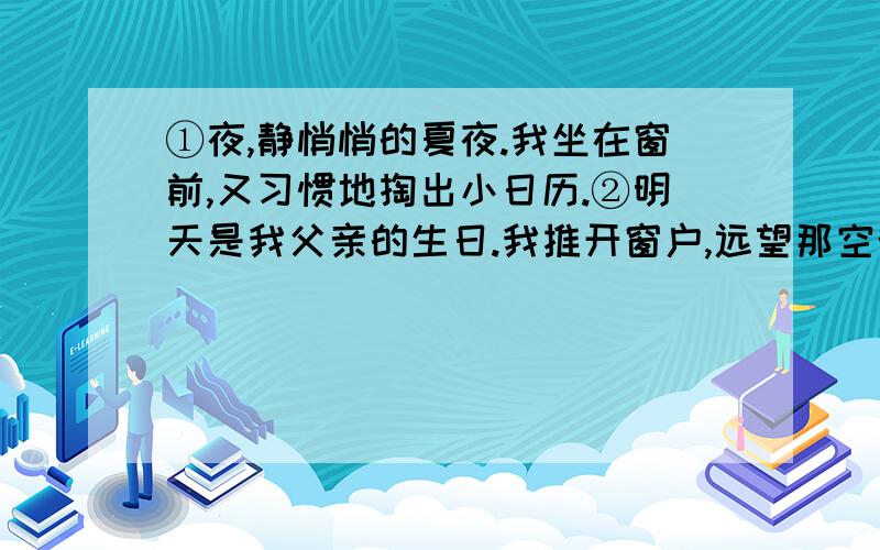 ①夜,静悄悄的夏夜.我坐在窗前,又习惯地掏出小日历.②明天是我父亲的生日.我推开窗户,远望那空旷的天底下的宛如一只只眼睛的灯.这时我似乎又看到了远在千里之外的父亲——古铜色的脸