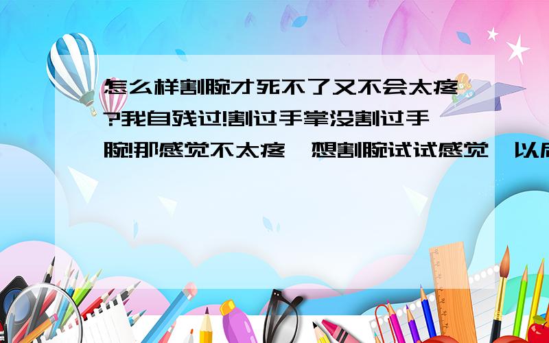 怎么样割腕才死不了又不会太疼?我自残过!割过手掌没割过手腕!那感觉不太疼,想割腕试试感觉,以后想不开了就可以割了,有什么办法可以割得自己爽一点又不会太疼?别告诉我说别割动脉什么