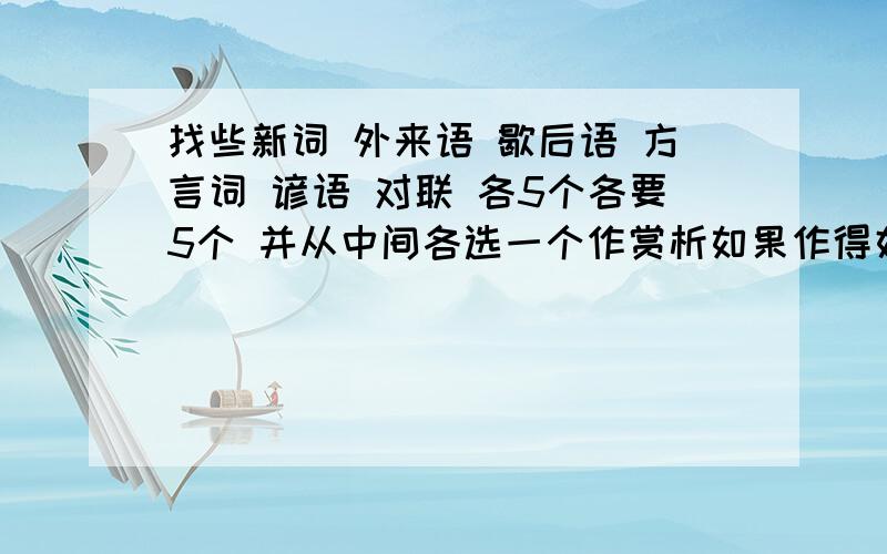 找些新词 外来语 歇后语 方言词 谚语 对联 各5个各要5个 并从中间各选一个作赏析如果作得好 每种都要5个啊 说全点行不注意!各种还要挑一个作赏析(解释也行)