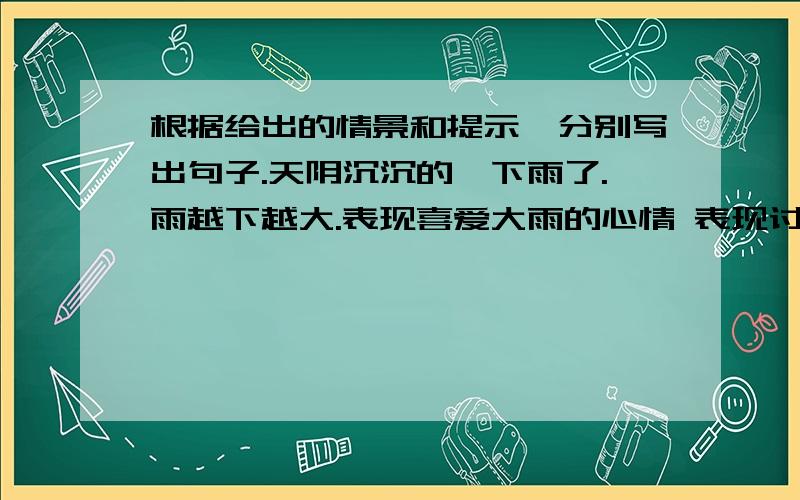 根据给出的情景和提示,分别写出句子.天阴沉沉的,下雨了.雨越下越大.表现喜爱大雨的心情 表现讨厌雨的心情 不要抄袭 20字以内