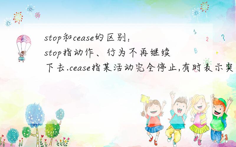 stop和cease的区别：stop指动作、行为不再继续下去.cease指某活动完全停止,有时表示突然停止.我觉得两个词都是指动作或活动完全停止,不再进行,没啥区别.希望英语高手为我指点迷津,帮我解释