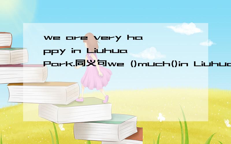 we are very happy in Liuhua Park.同义句we ()much()in Liuhua Park