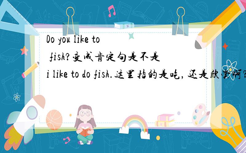 Do you like to fish?变成肯定句是不是i like to do fish.这里指的是吃，还是欣赏啊？