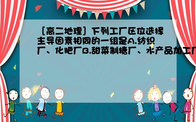 ［高二地理］下列工厂区位选择主导因素相同的一组是A.纺织厂、化肥厂B.甜菜制糖厂、水产品加工厂C.电子计算机组装厂、飞机制造厂D.水泥厂、印染厂如果可以的话,能不能把每个工厂的区